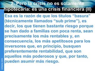 2. Pero la crisis no es solamente hipotecaria: es una crisis financiera (II) Esa es la razón de que los títulos “basura” (técnicamente llamados “sub prime”), es decir, los que tienen bastante riesgo porque se han dado a familias con poca renta, sean precisamente los más rentables y, en consecuencia, los más apetitosos para los inversores que, en principio, busquen preferentemente rentabilidad, que son aquellos más poderosos y que, por tanto, pueden asumir más riesgo. 