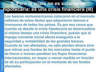 2. Pero la crisis no es solamente hipotecaria: es una crisis financiera (III) Los bancos norteamericanos colocaron en el mercado millones de estos títulos que adquirieron bancos e inversores de todos los países. Es por esa causa que cuando se desata la crisis hipotecaria se desencadena al mismo tiempo una crisis financiera, puesto que el impago creciente inicial afecta enseguida a la seguridad y rentabilidad de los grandes bancos. Cuando se ven afectados, no sólo pierden dinero sino que retiran sus fondos de los mercados hasta el punto de frenar o incluso paralizar los flujos financieros internacionales, en mayor o menor medida en función de de su participación en el montante de los fondos afectados. 