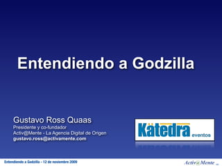 Entendiendo a Godzilla


     Gustavo Ross Quaas
     Presidente y co-fundador
     Activ@Mente - La Agencia Digital de Origen
     gustavo.ross@activamente.com



 Activ@Mente
Entendiendo a Godzilla - 12 de noviembre 2009     MR
 