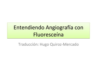 Entendiendo Angiografía con
Fluoresceína
Traducción: Hugo Quiroz-Mercado

 