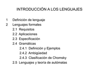 INTRODUCCIÓN A LOS LENGUAJES
1 Definición de lenguaje
2 Lenguajes formales
2.1 Requisitos
2.2 Aplicaciones
2.3 Especificación
2.4 Gramáticas
2.4.1 Definición y Ejemplos
2.4.2 Ambigüedad
2.4.3 Clasificación de Chomsky
2.5 Lenguajes y teoría de autómatas
 