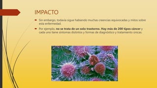 IMPACTO
 Sin embargo, todavía sigue habiendo muchas creencias equivocadas y mitos sobre
esta enfermedad.
 Por ejemplo, no se trata de un solo trastorno. Hay más de 200 tipos cáncer y
cada uno tiene síntomas distintos y formas de diagnóstico y tratamiento únicas.
 