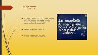 IMPACTO
 CAMBIO EN EL ESTADO EMOCIONAL
DEL PACIENTE: ansiedad, temor,
rabia, culpa, desesperación,
 IMPACTO EN LA FAMILIA
 IMPACTO SOCIOLABORAL
 