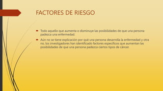 FACTORES DE RIESGO
 Todo aquello que aumenta o disminuye las posibilidades de que una persona
padezca una enfermedad.
 Aún no se tiene explicación por qué una persona desarrolla la enfermedad y otra
no, los investigadores han identificado factores específicos que aumentan las
posibilidades de que una persona padezca ciertos tipos de cáncer.
 