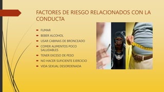 FACTORES DE RIESGO RELACIONADOS CON LA
CONDUCTA
 FUMAR
 BEBER ALCOHOL
 USAR CABINAS DE BRONCEADO
 COMER ALIMENTOS POCO
SALUDABLES
 TENER EXCESO DE PESO
 NO HACER SUFICIENTE EJERCICIO
 VIDA SEXUAL DESORDENADA
 