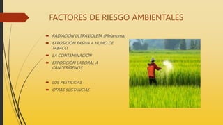 FACTORES DE RIESGO AMBIENTALES
 RADIACIÓN ULTRAVIOLETA (Melanoma)
 EXPOSICIÓN PASIVA A HUMO DE
TABACO.
 LA CONTAMINACIÓN
 EXPOSICIÓN LABORAL A
CANCERÍGENOS
 LOS PESTICIDAS
 OTRAS SUSTANCIAS
 