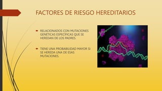 FACTORES DE RIESGO HEREDITARIOS
 RELACIONADOS CON MUTACIONES
GENÉTICAS ESPECÍFICAS QUE SE
HEREDAN DE LOS PADRES.
 TIENE UNA PROBABILIDAD MAYOR SI
SE HEREDA UNA DE ESAS
MUTACIONES.
 