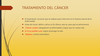 TRATAMIENTO DEL CÁNCER
 El tratamiento: acciones que se realizan para intervenir en la historia natural de la
enfermedad.
 Antes de iniciar: definir cuál es su fin último, esto es, para qué se administrará.
 Criterio curativo desaparecer la enfermedad y lograr que no vuelva más.
 Si no es posible curar ,lograr prolongar la vida .
 Paliativo: control sintomático
 