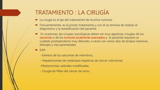 TRATAMIENTO : LA CIRUGÍA
 La cirugía es el eje del tratamiento de muchos tumores.
 Frecuentemente, es el primer tratamiento y con él se termina de realizar el
diagnóstico y la estadificación del paciente.
 En ocasiones, las cirugías oncológicas deben ser muy agresivas: cirugías de los
sarcomas o de los tumores localmente avanzados y el paciente requiere un
cuidado postoperatorio muy delicado, a veces con varios días de terapia intensiva,
drenajes y vías parenterales.
 EJM:
- Exéresis de los sarcomas de miembros,
- Hepatectomías de metástasis hepáticas de cáncer colorrectal,
-Mastectomías radicales modificadas,
- Cirugía de Miles del cáncer de recto.
 