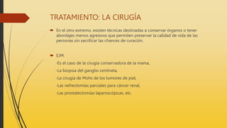 TRATAMIENTO: LA CIRUGÍA
 En el otro extremo, existen técnicas destinadas a conservar órganos o tener
abordajes menos agresivos que permiten preservar la calidad de vida de las
personas sin sacrificar las chances de curación.
 EJM:
-Es el caso de la cirugía conservadora de la mama,
-La biopsia del ganglio centinela,
-La cirugía de Mohs de los tumores de piel,
-Las nefrectomías parciales para cáncer renal,
-Las prostatectomías laparoscópicas, etc.
 