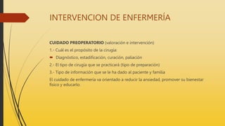 INTERVENCION DE ENFERMERÍA
CUIDADO PREOPERATORIO (valoración e intervención)
1.- Cuál es el propósito de la cirugía:
 Diagnóstico, estadificación, curación, paliación
2.- El tipo de cirugía que se practicará (tipo de preparación)
3.- Tipo de información que se le ha dado al paciente y familia
El cuidado de enfermería va orientado a reducir la ansiedad, promover su bienestar
físico y educarlo.
 