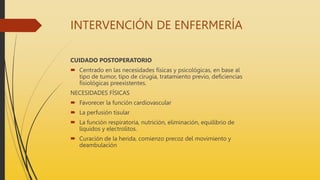 INTERVENCIÓN DE ENFERMERÍA
CUIDADO POSTOPERATORIO
 Centrado en las necesidades físicas y psicológicas, en base al
tipo de tumor, tipo de cirugía, tratamiento previo, deficiencias
fisiológicas preexistentes.
NECESIDADES FÍSICAS
 Favorecer la función cardiovascular
 La perfusión tisular
 La función respiratoria, nutrición, eliminación, equilibrio de
líquidos y electrolitos.
 Curación de la herida, comienzo precoz del movimiento y
deambulación
 