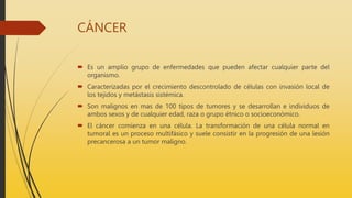 CÁNCER
 Es un amplio grupo de enfermedades que pueden afectar cualquier parte del
organismo.
 Caracterizadas por el crecimiento descontrolado de células con invasión local de
los tejidos y metástasis sistémica.
 Son malignos en mas de 100 tipos de tumores y se desarrollan e individuos de
ambos sexos y de cualquier edad, raza o grupo étnico o socioeconómico.
 El cáncer comienza en una célula. La transformación de una célula normal en
tumoral es un proceso multifásico y suele consistir en la progresión de una lesión
precancerosa a un tumor maligno.
 
