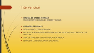 Intervención
 CIRUGIA DE CABEZA Y CUELLO
PROCEDIMIENTO CIRUGIA DE CABEZA Y CUELLO:
 CUIDADOS GENERALES:
 VIGILAR SIGNOS DE HEMORRAGIA.
 EN CASO DE HEMORRAGIA REPENTINA APLICAR PRESION SOBRE CAROTIDA Y LA
YUGULAR.
 ADM. DE ANALGESICO SEGÚN INDICACIÓN MÉDICA.
 ESTIMULAR LA REALIZACIÓN DE ENJUAGUES.
 