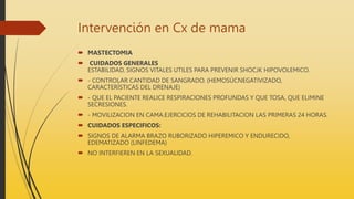 Intervención en Cx de mama
 MASTECTOMIA
 CUIDADOS GENERALES
ESTABILIDAD, SIGNOS VITALES UTILES PARA PREVENIR SHOCJK HIPOVOLEMICO.
 - CONTROLAR CANTIDAD DE SANGRADO. (HEMOSÚCNEGATIVIZADO,
CARACTERÍSTICAS DEL DRENAJE)
 - QUE EL PACIENTE REALICE RESPIRACIONES PROFUNDAS Y QUE TOSA, QUE ELIMINE
SECRESIONES.
 - MOVILIZACION EN CAMA.EJERCICIOS DE REHABILITACION LAS PRIMERAS 24 HORAS.
 CUIDADOS ESPECIFICOS:
 SIGNOS DE ALARMA BRAZO RUBORIZADO HIPEREMICO Y ENDURECIDO,
EDEMATIZADO (LINFEDEMA)
 NO INTERFIEREN EN LA SEXUALIDAD.
 