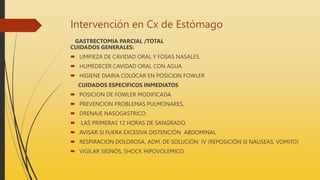 Intervención en Cx de Estómago
GASTRECTOMIA PARCIAL /TOTAL
CUIDADOS GENERALES:
 LIMPIEZA DE CAVIDAD ORAL Y FOSAS NASALES.
 HUMEDECER CAVIDAD ORAL CON AGUA.
 HIGIENE DIARIA COLOCAR EN POSICION FOWLER
CUIDADOS ESPECIFICOS INMEDIATOS
 POSICION DE FOWLER MODIFICADA.
 PREVENCION PROBLEMAS PULMONARES,
 DRENAJE NASOGASTRICO
 LAS PRIMERAS 12 HORAS DE SANGRADO.
 AVISAR SI FUERA EXCESIVA DISTENCIÓN ABDOMINAL
 RESPIRACION DOLOROSA, ADM. DE SOLUCIÓN IV (REPOSICIÓN SI NAUSEAS, VOMITO)
 VIGILAR SIGNOS, SHOCK HIPOVOLEMICO.
 