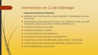Intervención en Cx de Estómago
CUIDADOS ESPECÍFICOS MEDIATOS
 BSERVAR CARACTERISTICAS DEL LÍQUIDO DRENADO Y HEMORRAGIA EN LINEA
DE SUTURA
 NECESIDADES NUTRICIONALES DXT 10% ML VOL. AUMENTA ML OBS. QUE SEAN
TOLERADOS, SONDA FIJA SE INCLUYE PARA EVITAR REFLUJO.
 CUIDADOS ORIFICIO DE LA SONDA.
 CONTROL DE INGESTA Y EXCRETA.
 ADM AGUA PARA EVALUAR TOLERANCIA.
 SE SOLIDIFICA DIETA CONFORME A TOLERANCIA PO.
 CUIDADOS DE LA PIEL POR IRRITACION: OXIDO DE ZINC, PROTECCION.
 VIGILAR ORIFICIO POR LACERACION, IRRITACION O INFECCIÓN LOCAL.
 NO INTERFIEREN EN LA SEXUALIDAD.
 