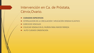 Intervención en Ca. de Próstata,
Cérvix,Ovario.
 CUIDADOS ESPECIFICOS
 ESTIMULACION DE LA CIRCULACION Y APLICACIÓN VENDAJE ELASTICO.
 EJERCICIOS VESICALES
 COLOCAR VENDAJE EN EL MUÑON PARA MAYOR FIRMEZA
 AUTO CUIDADO ORIENTACION
 
