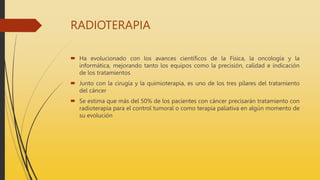 RADIOTERAPIA
 Ha evolucionado con los avances científicos de la Física, la oncología y la
informática, mejorando tanto los equipos como la precisión, calidad e indicación
de los tratamientos
 Junto con la cirugía y la quimioterapia, es uno de los tres pilares del tratamiento
del cáncer
 Se estima que más del 50% de los pacientes con cáncer precisarán tratamiento con
radioterapia para el control tumoral o como terapia paliativa en algún momento de
su evolución
 