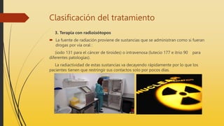 Clasificación del tratamiento
3. Terapia con radioisótopos
 La fuente de radiación proviene de sustancias que se administran como si fueran
drogas por vía oral :
(iodo 131 para el cáncer de tiroides) o intravenosa (lutecio 177 e itrio 90 para
diferentes patologías).
La radiactividad de estas sustancias va decayendo rápidamente por lo que los
pacientes tienen que restringir sus contactos solo por pocos días.
 