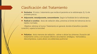 Clasificación del Tratamiento
 Exclusiva: El único tratamiento que recibe el paciente es la radioterapia. Ej. Ca de
próstata precoz.
 Adyuvante, neoadyuvante, concomitante Según la finalidad de la radioterapia
 Radical o curativa: dosis de radiación altas, próximas al límite de tolerancia de los
tejidos normales.
Objetivo: eliminar el tumor. Tratamiento en general, donde el beneficio (posible
curación), supera la toxicidad.
 Paliativa: dosis menores de radiación, calmar o aliviar los síntomas. Duración del
tratamiento corto y con escasos efectos secundarios: antiálgica, hemostática,
descompresiva, o para aliviar una atelectasia pulmonar
 