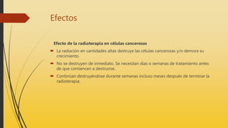 Efectos
Efecto de la radioterapia en células cancerosas
 La radiación en cantidades altas destruye las células cancerosas y/o demora su
crecimiento.
 No se destruyen de inmediato. Se necesitan días o semanas de tratamiento antes
de que comiencen a destruirse.
 Continúan destruyéndose durante semanas incluso meses después de terminar la
radioterapia.
 