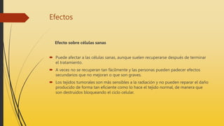 Efectos
Efecto sobre células sanas
 Puede afectar a las células sanas, aunque suelen recuperarse después de terminar
el tratamiento.
 A veces no se recuperan tan fácilmente y las personas pueden padecer efectos
secundarios que no mejoran o que son graves.
 Los tejidos tumorales son más sensibles a la radiación y no pueden reparar el daño
producido de forma tan eficiente como lo hace el tejido normal, de manera que
son destruidos bloqueando el ciclo celular.
 