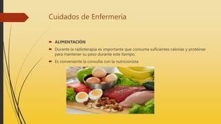 Cuidados de Enfermería
 ALIMENTACIÓN
 Durante la radioterapia es importante que consuma suficientes calorías y proteínas
para mantener su peso durante este tiempo.
 Es conveniente la consulta con la nutricionista
 