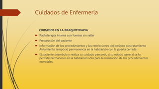 Cuidados de Enfermería
CUIDADOS EN LA BRAQUITERAPIA
 Radioterapia Interna con fuentes sin sellar
 Preparación del paciente
 Información de los procedimientos y las restricciones del período postratamiento
Aislamiento temporal, permanencia en la habitación con la puerta cerrada
 El paciente deambula y realiza su cuidado personal, si su estado general se lo
permite Permanecer en la habitación sólo para la realización de los procedimientos
esenciales.
 