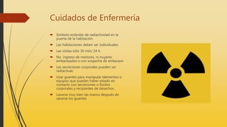 Cuidados de Enfermería
 Símbolo estándar de radiactividad en la
puerta de la habitación.
 Las habitaciones deben ser individuales
 Las visitas sólo 30 min/ 24 h.
 No ingreso de menores, ni mujeres
embarazadas o con sospecha de embarazo
 Las secreciones corporales pueden ser
radiactivas.
 Usar guantes para manipular elementos o
equipos que puedan haber estado en
contacto con secreciones o fluidos
corporales y recipientes de desechos.
 Lavarse muy bien las manos después de
sacarse los guantes
 