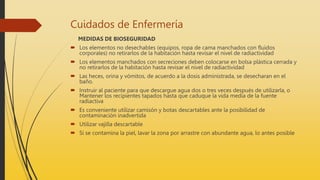 Cuidados de Enfermería
MEDIDAS DE BIOSEGURIDAD
 Los elementos no desechables (equipos, ropa de cama manchados con fluidos
corporales) no retirarlos de la habitación hasta revisar el nivel de radiactividad
 Los elementos manchados con secreciones deben colocarse en bolsa plástica cerrada y
no retirarlos de la habitación hasta revisar el nivel de radiactividad
 Las heces, orina y vómitos, de acuerdo a la dosis administrada, se desecharan en el
baño.
 Instruir al paciente para que descargue agua dos o tres veces después de utilizarla, o
Mantener los recipientes tapados hasta que caduque la vida media de la fuente
radiactiva
 Es conveniente utilizar camisón y botas descartables ante la posibilidad de
contaminación inadvertida
 Utilizar vajilla descartable
 Si se contamina la piel, lavar la zona por arrastre con abundante agua, lo antes posible
 