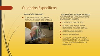 Cuidados Específicos
RADIACIÓN CEREBRO
 EDEMA CEREBRAL, ALOPECIA,
TEXTURA Y COLOR DEL CABELLO
RADIACIÓN A CABEZA Y CUELLO
ALTERACION DE LA MUCOSA ORAL
SENSORIALES (GUSTO).
 ESOFAGITIS, DOLOR, TOS.
 ESTOMATITIS XEROSTOMIA
DETERIORO Y CARIES DENTAL
 OSTEORADIONECROSIS
 HIPOPITUITARISMO
 ALOPECIA, CEFALEA INTENSA
DISMINUCIÓN DE LA AGUDESA
VISUAL, PROBLEMAS CON LA
MEMORIA
 