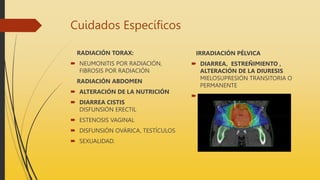 Cuidados Específicos
RADIACIÓN TORAX:
 NEUMONITIS POR RADIACIÓN,
FIBROSIS POR RADIACIÓN
RADIACIÓN ABDOMEN
 ALTERACIÓN DE LA NUTRICIÓN
 DIARREA CISTIS
DISFUNSIÓN ERECTIL
 ESTENOSIS VAGINAL
 DISFUNSIÓN OVÁRICA, TESTÍCULOS
 SEXUALIDAD.
IRRADIACIÓN PÉLVICA
 DIARREA, ESTREÑIMIENTO ,
ALTERACIÓN DE LA DIURESIS
MIELOSUPRESIÓN TRANSITORIA O
PERMANENTE

 