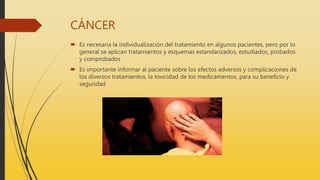 CÁNCER
 Es necesaria la individualización del tratamiento en algunos pacientes, pero por lo
general se aplican tratamientos y esquemas estandarizados, estudiados, probados
y comprobados
 Es importante informar al paciente sobre los efectos adversos y complicaciones de
los diversos tratamientos, la toxicidad de los medicamentos, para su beneficio y
seguridad
 
