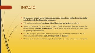 IMPACTO
 El cáncer es una de las principales causas de muerte en todo el mundo: cada
año fallecen 8,2 millones de personas.
 Y hoy viven en el mundo más de 39 millones de pacientes con cáncer.
 Según la Organización Mundial de la Salud (OMS), el número de nuevos casos de
este trastorno seguirá aumentando a pesar de las enormes sumas de dinero que
se gastan para combatirlo.
 La OMS asegura que la cifra de nuevos casos, que cada año suman más de 14
millones, se incrementará 70% en los próximos 20 años.
 Uno de cada 5 varones tiene riesgo de desarrollar cáncer y una de cada 6 mujeres
 
