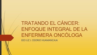 TRATANDO EL CÁNCER:
ENFOQUE INTEGRAL DE LA
ENFERMERA ONCÓLOGA
EEO LIZ J. OSORIO HUAMANCAJA
 