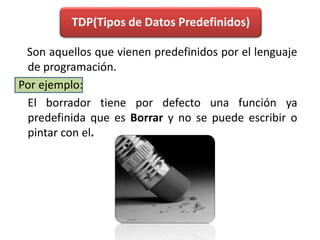 TDP(Tipos de Datos Predefinidos)    Son aquellos que vienen predefinidos por el lenguaje de programación. Por ejemplo:	El borrador tiene por defecto una función ya predefinida que es Borrar y no se puede escribir o pintar con el.