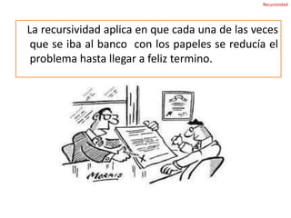     La aplicación de recursividad la podemos ver reflejada en nuestra vida diaria. - Si se desea resolver un problema, aplicando el concepto de recursividad este problema se puede dividir en sub problemas para resolverlos por separado y hallar una solución más rápida y eficaz.
