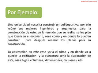 Abstracción y EstructuraUna universidad necesita construir un polideportivo, por ello reúne sus mejores ingenieros y arquitectos para la construcción de este, en la reunión que se realiza se les pide que idealicen el escenario, ósea como y en donde lo pueden construir  para después realizar los planos para su construcción. La abstracción en este caso sería el cómo y en donde va a quedar la edificación  y la estructura seria la elaboración de este, ósea bigas, columnas,  dimensiones, divisiones, etc. 