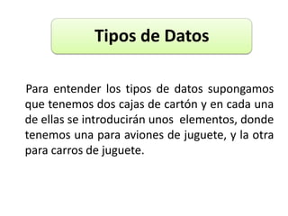     Para entender los tipos de datos supongamos que tenemos dos cajas de cartón y en cada una de ellas se introducirán unos  elementos, donde tenemos una para aviones de juguete, y la otra para carros de juguete.
