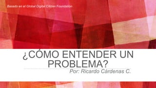 ¿CÓMO ENTENDER UN
PROBLEMA?
Por: Ricardo Cárdenas C.
Basado en el Global Digital Citizen Foundation
 