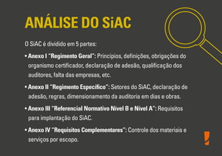 ANÁLISE DO SiAC
O SiAC é dividido em 5 partes:
• Anexo I “Regimento Geral”: Princípios, deﬁnições, obrigações do
organismo certiﬁcador, declaração de adesão, qualiﬁcação dos
auditores, falta das empresas, etc.
• Anexo II “Regimento Especíﬁco”: Setores do SiAC, declaração de
adesão, regras, dimensionamento da auditoria em dias e obras.
• Anexo III “Referencial Normativo Nível B e Nível A”: Requisitos
para implantação do SiAC.
• Anexo IV “Requisitos Complementares”: Controle dos materiais e
serviços por escopo.
 
