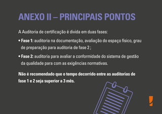 ANEXO II – PRINCIPAIS PONTOS
A Auditoria de certiﬁcação é divida em duas fases:
• Fase 1: auditoria na documentação, avaliação do espaço físico, grau
de preparação para auditoria de fase 2 ;
• Fase 2: auditoria para avaliar a conformidade do sistema de gestão
da qualidade para com as exigências normativas.
Não é recomendado que o tempo decorrido entre as auditorias de
fase 1 e 2 seja superior a 3 mês.
 