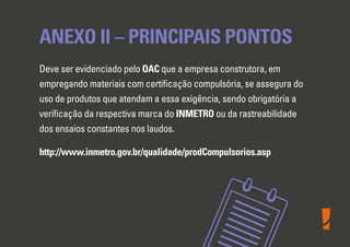 ANEXO II – PRINCIPAIS PONTOS
Deve ser evidenciado pelo OAC que a empresa construtora, em
empregando materiais com certiﬁcação compulsória, se assegura do
uso de produtos que atendam a essa exigência, sendo obrigatória a
veriﬁcação da respectiva marca do INMETRO ou da rastreabilidade
dos ensaios constantes nos laudos.
http://www.inmetro.gov.br/qualidade/prodCompulsorios.asp
 