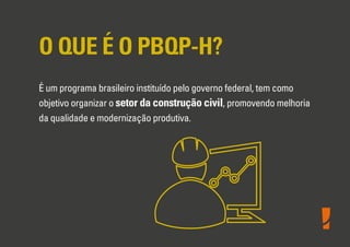 O QUE É O PBQP-H?
É um programa brasileiro instituído pelo governo federal, tem como
objetivo organizar o setor da construção civil, promovendo melhoria
da qualidade e modernização produtiva.
 