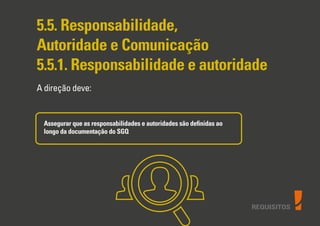 REQUISITOS
5.5. Responsabilidade,
Autoridade e Comunicação
5.5.1. Responsabilidade e autoridade
A direção deve:
Assegurar que as responsabilidades e autoridades são deﬁnidas ao
longo da documentação do SGQ
 
