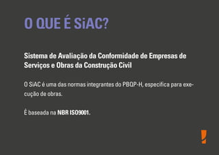 O QUE É SiAC?
Sistema de Avaliação da Conformidade de Empresas de
Serviços e Obras da Construção Civil
O SiAC é uma das normas integrantes do PBQP-H, especiﬁca para exe-
cução de obras.
É baseada na NBR ISO9001.
 