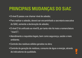 PRINCIPAIS MUDANÇAS DO SiAC
• O nível D passa a se chamar nível de adesão;
• Para realizar a adesão, deverá ser encaminhado a secretaria executiva
do SiAC, somente a declaração de adesão;
• O nível C foi uniﬁcado ao nível B, por tanto não há mais a nomenclatura
“nível C”;
• Atendimento a requisitos legais, bem como segurança, saúde e meio
ambiente;
• Controle dos resíduos sólidos gerados na obra;
• Controle da geração de resíduos, consumo de água e energia, através
de indicadores da qualidade.
 