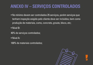 • No mínimo devem ser controlados 25 serviços, porém serviços que
tenham inspeção exigida pelo cliente deve ser incluídos, bem como
produção de materiais, como, concreto, graute, bloco, etc;
• Nível B:
40% de serviços controlados;
• Nível A:
100% de materiais controlados;
ANEXO IV – SERVIÇOS CONTROLADOS
 