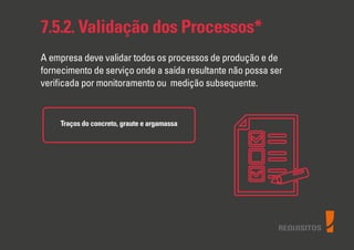 REQUISITOS
7.5.2. Validação dos Processos*
A empresa deve validar todos os processos de produção e de
fornecimento de serviço onde a saída resultante não possa ser
veriﬁcada por monitoramento ou medição subsequente.
Traços do concreto, graute e argamassa
 